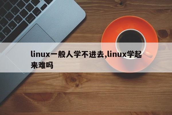 linux一般人学不进去,linux学起来难吗
