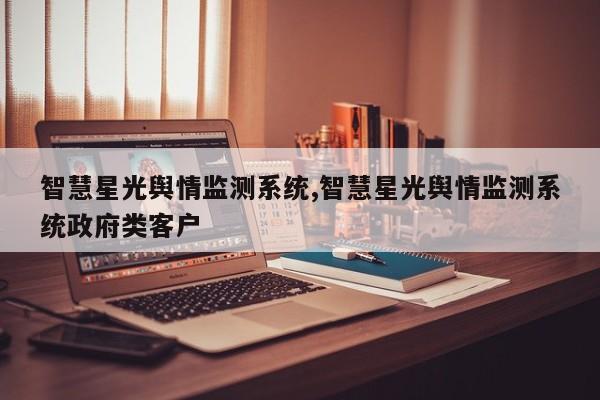 智慧星光舆情监测系统,智慧星光舆情监测系统政府类客户